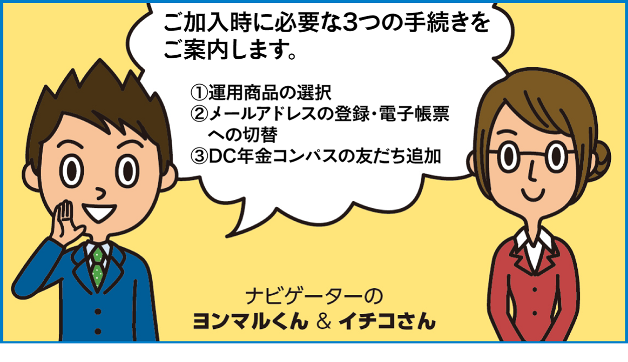 ご加入時に必要な3つの手続きをご案内します。(1)運用商品の選択(2)メールアドレスの登録・電子帳票への切替(3)DC年金コンパスの友だち追加