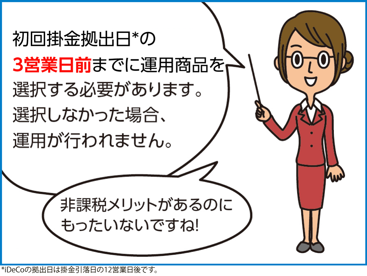 初回掛金拠出日*の3営業日前までに運用商品を選択する必要があります。選択しなかった場合、運用が行われません。非課税メリットがあるのにもったいないですね！*iDecoの拠出日は掛金引落日の12営業日後です。