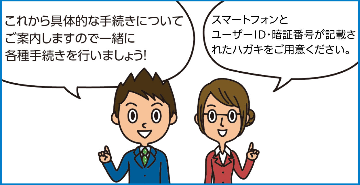 これから具体的な手続きについてご案内しますので一緒に各種手続きを行いましょう！スマートフォンとユーザID・暗証番号が記載されたハガキをご用意ください。